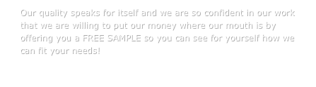 Our quality speaks for itself and we are so confident in our work that we are willing to put our money where our mouth is by offering you a FREE SAMPLE so you can see for yourself how we can fit your needs!

CONTACT US TODAY!